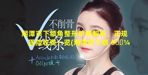 湘潭市下颌角整形价格解析，正规医院收费一览(湘潭市下颌 🐼 角整形价格解析,正规医院收费一览)